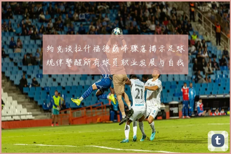 约克谈拉什福德巅峰骤落揭示足球规律警醒所有球员职业发展与自我管理